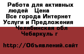 Работа для активных людей › Цена ­ 40 000 - Все города Интернет » Услуги и Предложения   . Челябинская обл.,Чебаркуль г.